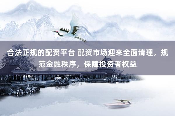合法正规的配资平台 配资市场迎来全面清理，规范金融秩序，保障投资者权益
