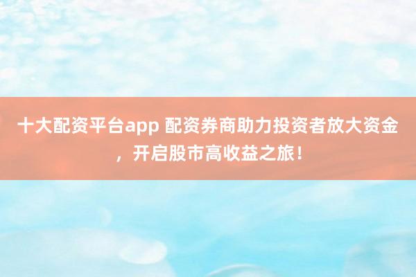 十大配资平台app 配资券商助力投资者放大资金，开启股市高收益之旅！