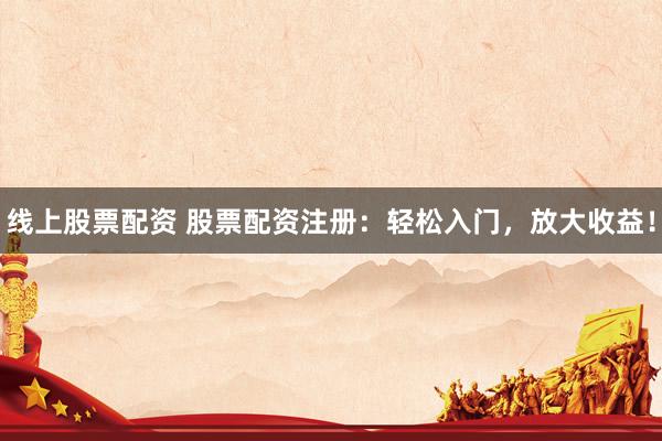 线上股票配资 股票配资注册：轻松入门，放大收益！