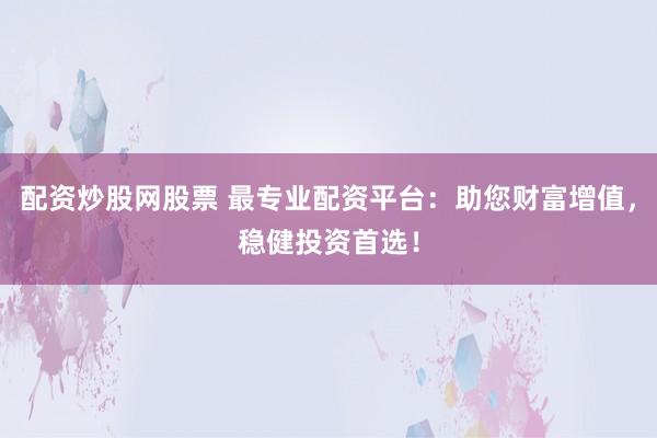 配资炒股网股票 最专业配资平台：助您财富增值，稳健投资首选！