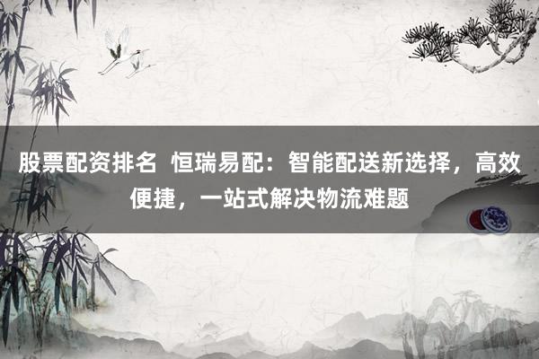 股票配资排名  恒瑞易配：智能配送新选择，高效便捷，一站式解决物流难题