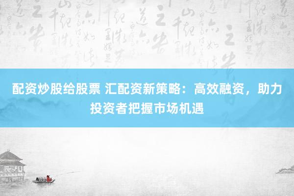 配资炒股给股票 汇配资新策略：高效融资，助力投资者把握市场机遇