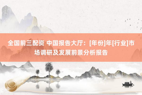 全国前三配资 中国报告大厅：[年份]年[行业]市场调研及发展前景分析报告