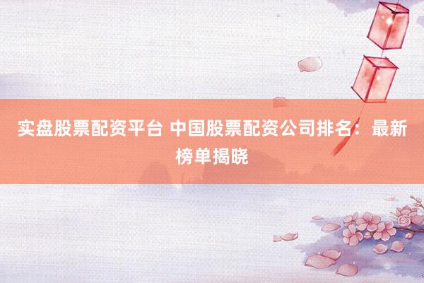 实盘股票配资平台 中国股票配资公司排名：最新榜单揭晓