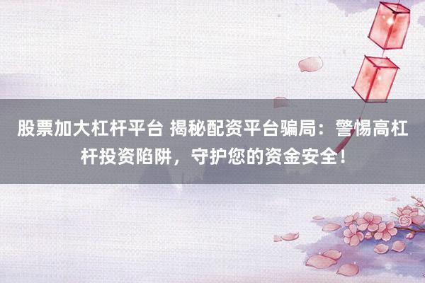 股票加大杠杆平台 揭秘配资平台骗局：警惕高杠杆投资陷阱，守护您的资金安全！