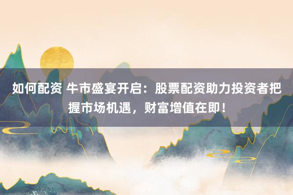 如何配资 牛市盛宴开启：股票配资助力投资者把握市场机遇，财富增值在即！