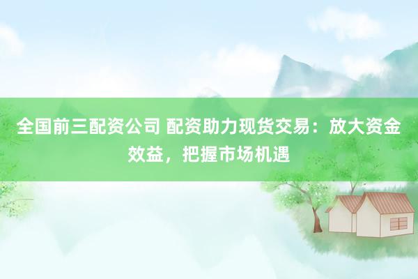 全国前三配资公司 配资助力现货交易：放大资金效益，把握市场机遇