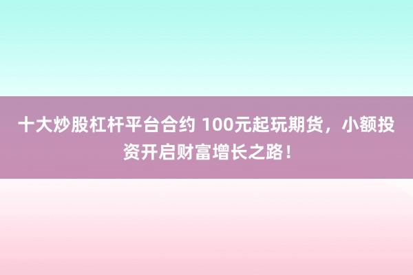 十大炒股杠杆平台合约 100元起玩期货，小额投资开启财富增长之路！