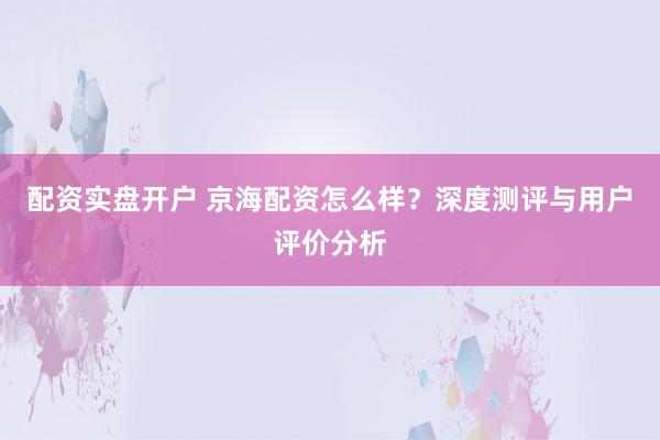 配资实盘开户 京海配资怎么样？深度测评与用户评价分析