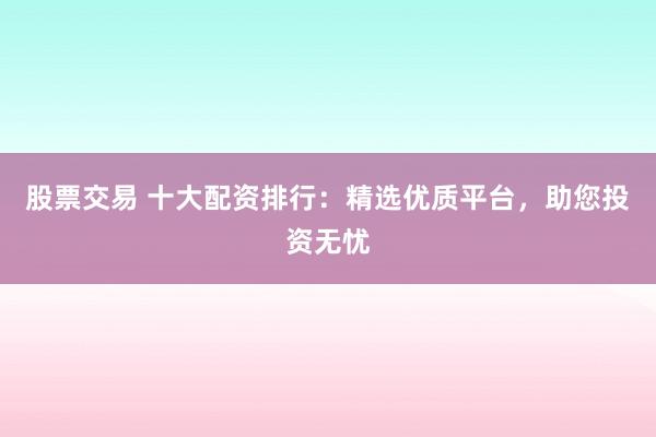 股票交易 十大配资排行：精选优质平台，助您投资无忧