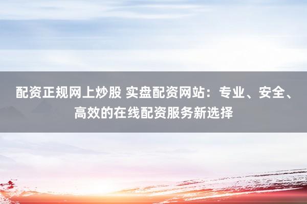 配资正规网上炒股 实盘配资网站：专业、安全、高效的在线配资服务新选择