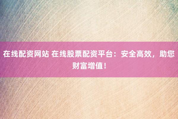 在线配资网站 在线股票配资平台：安全高效，助您财富增值！