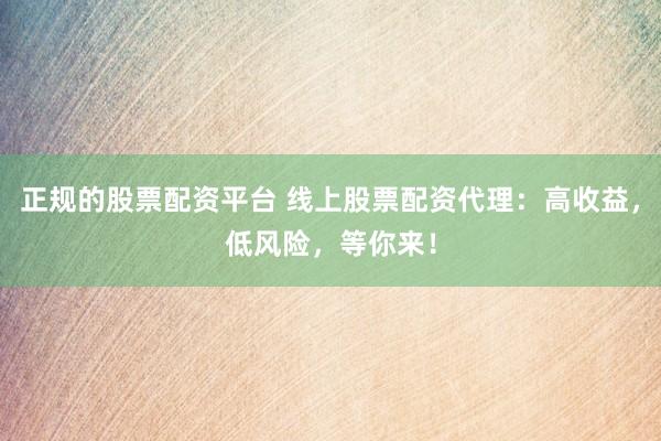 正规的股票配资平台 线上股票配资代理：高收益，低风险，等你来！