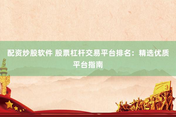 配资炒股软件 股票杠杆交易平台排名：精选优质平台指南