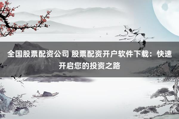 全国股票配资公司 股票配资开户软件下载：快速开启您的投资之路