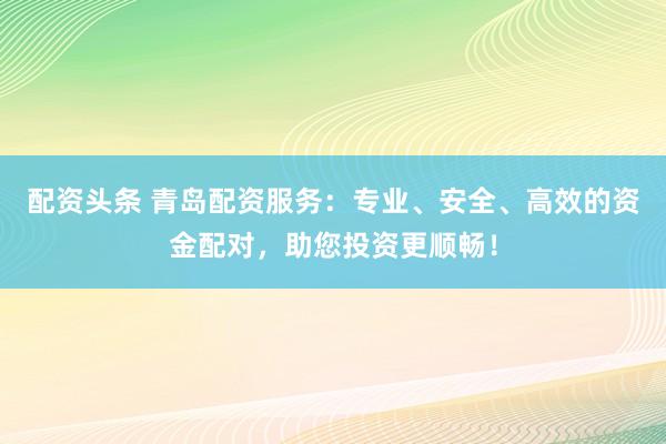 配资头条 青岛配资服务：专业、安全、高效的资金配对，助您投资更顺畅！
