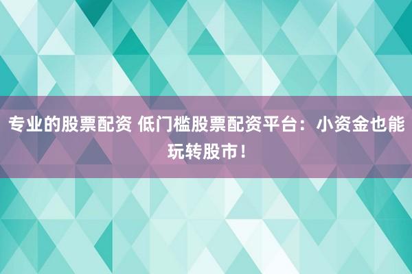 专业的股票配资 低门槛股票配资平台：小资金也能玩转股市！