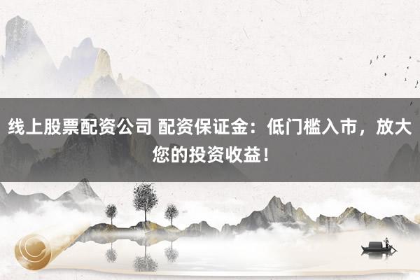 线上股票配资公司 配资保证金：低门槛入市，放大您的投资收益！