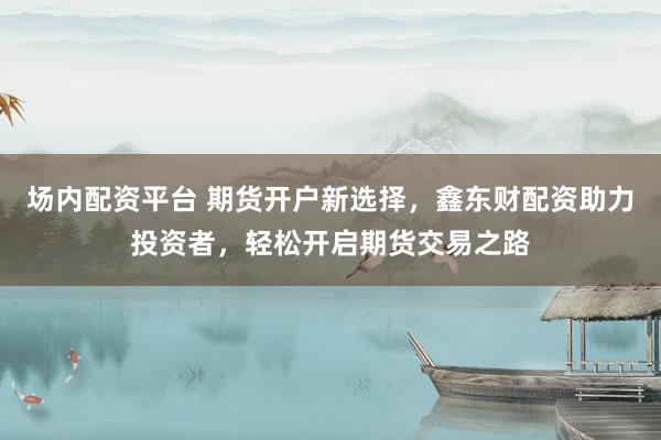 场内配资平台 期货开户新选择，鑫东财配资助力投资者，轻松开启期货交易之路