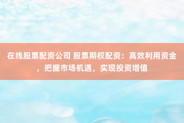 在线股票配资公司 股票期权配资：高效利用资金，把握市场机遇，实现投资增值