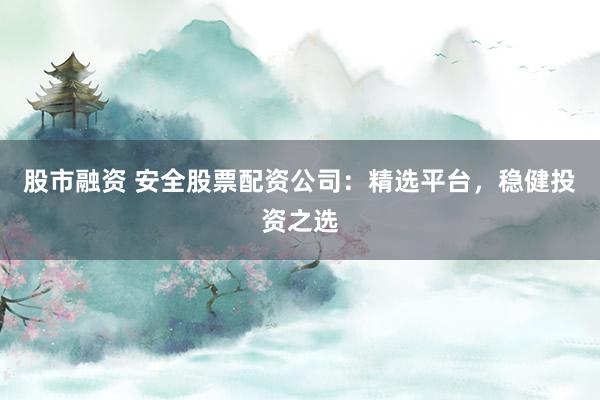 股市融资 安全股票配资公司：精选平台，稳健投资之选
