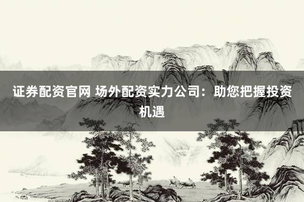 证券配资官网 场外配资实力公司：助您把握投资机遇