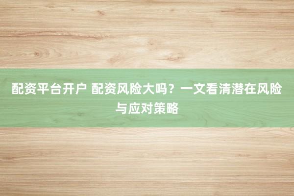配资平台开户 配资风险大吗？一文看清潜在风险与应对策略