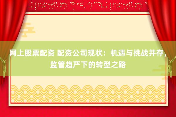 网上股票配资 配资公司现状：机遇与挑战并存，监管趋严下的转型之路