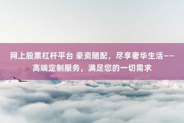 网上股票杠杆平台 豪资随配，尽享奢华生活——高端定制服务，满足您的一切需求