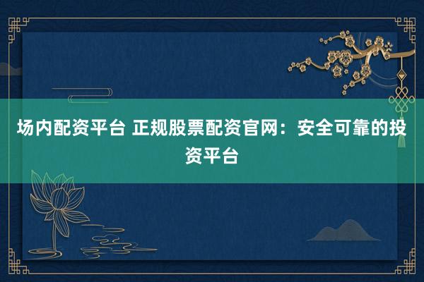 场内配资平台 正规股票配资官网：安全可靠的投资平台
