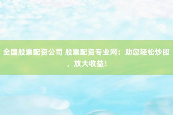 全国股票配资公司 股票配资专业网：助您轻松炒股，放大收益！