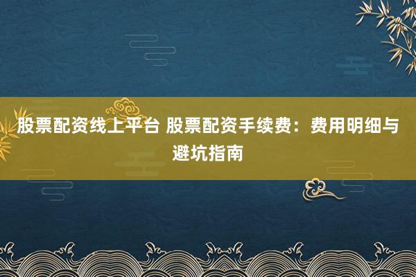 股票配资线上平台 股票配资手续费：费用明细与避坑指南
