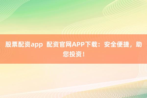 股票配资app  配资官网APP下载：安全便捷，助您投资！