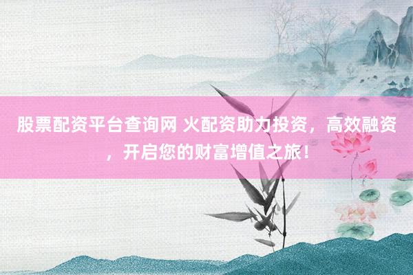 股票配资平台查询网 火配资助力投资，高效融资，开启您的财富增值之旅！