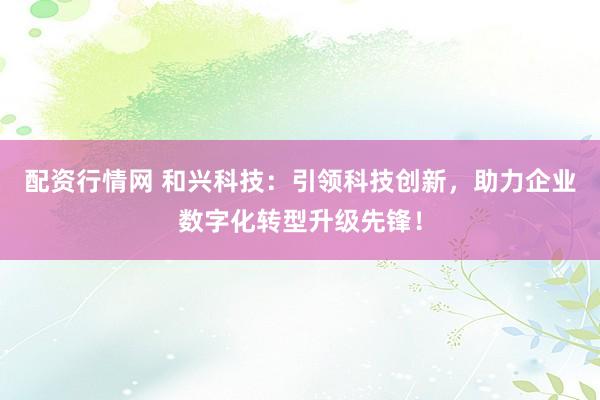 配资行情网 和兴科技：引领科技创新，助力企业数字化转型升级先锋！