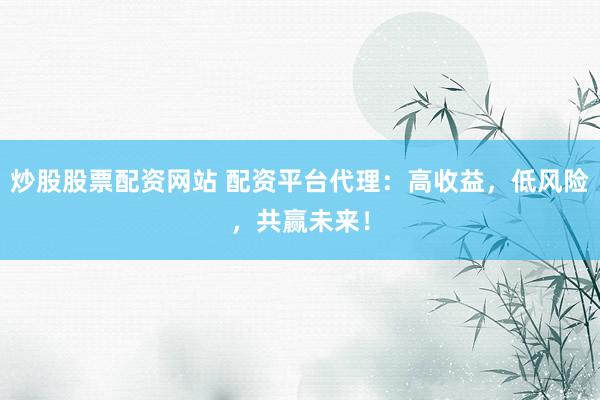炒股股票配资网站 配资平台代理：高收益，低风险，共赢未来！