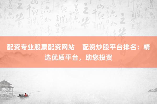 配资专业股票配资网站    配资炒股平台排名：精选优质平台，助您投资