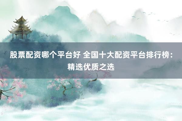 股票配资哪个平台好 全国十大配资平台排行榜：精选优质之选
