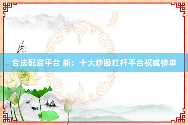 合法配资平台 新：十大炒股杠杆平台权威榜单