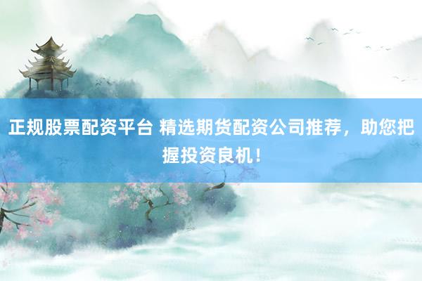 正规股票配资平台 精选期货配资公司推荐，助您把握投资良机！