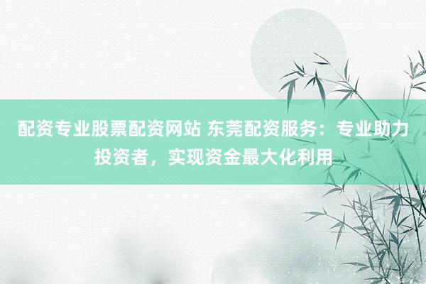配资专业股票配资网站 东莞配资服务：专业助力投资者，实现资金最大化利用