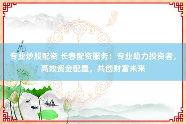 专业炒股配资 长春配资服务：专业助力投资者，高效资金配置，共创财富未来