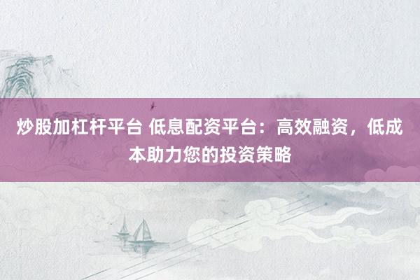 炒股加杠杆平台 低息配资平台：高效融资，低成本助力您的投资策略