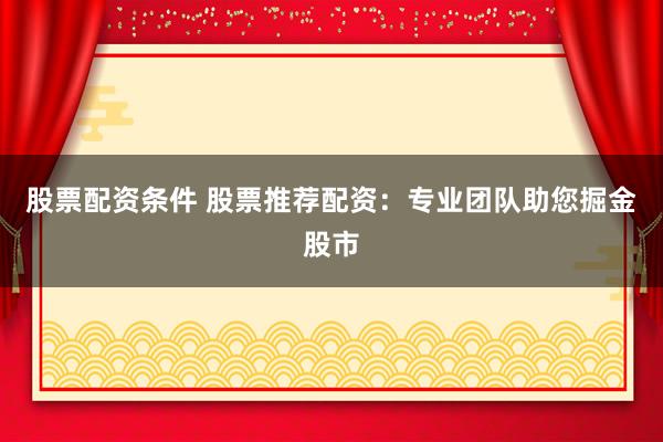 股票配资条件 股票推荐配资：专业团队助您掘金股市