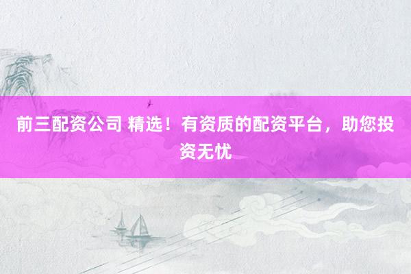 前三配资公司 精选！有资质的配资平台，助您投资无忧