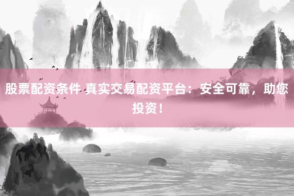股票配资条件 真实交易配资平台：安全可靠，助您投资！