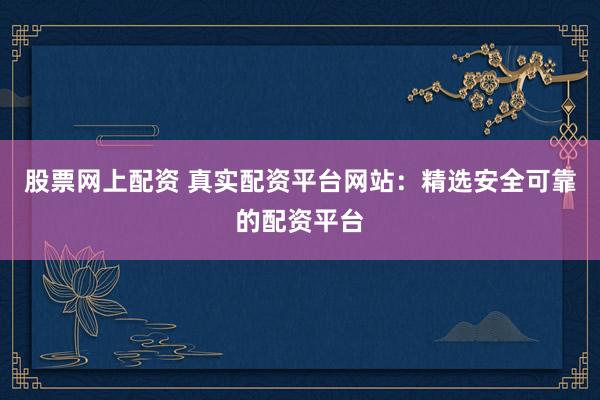 股票网上配资 真实配资平台网站：精选安全可靠的配资平台