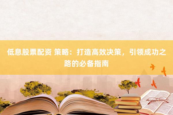 低息股票配资 策略：打造高效决策，引领成功之路的必备指南