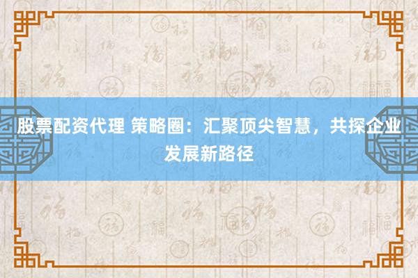 股票配资代理 策略圈：汇聚顶尖智慧，共探企业发展新路径