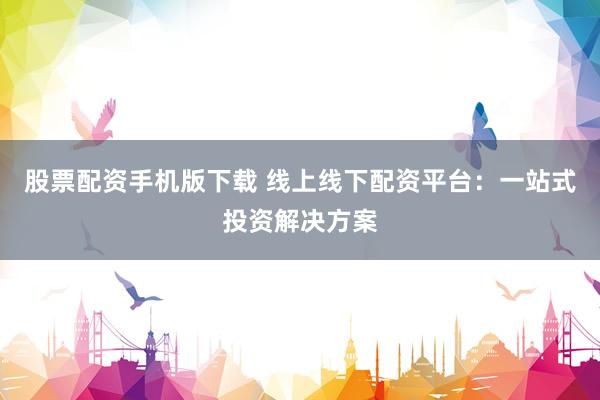 股票配资手机版下载 线上线下配资平台：一站式投资解决方案